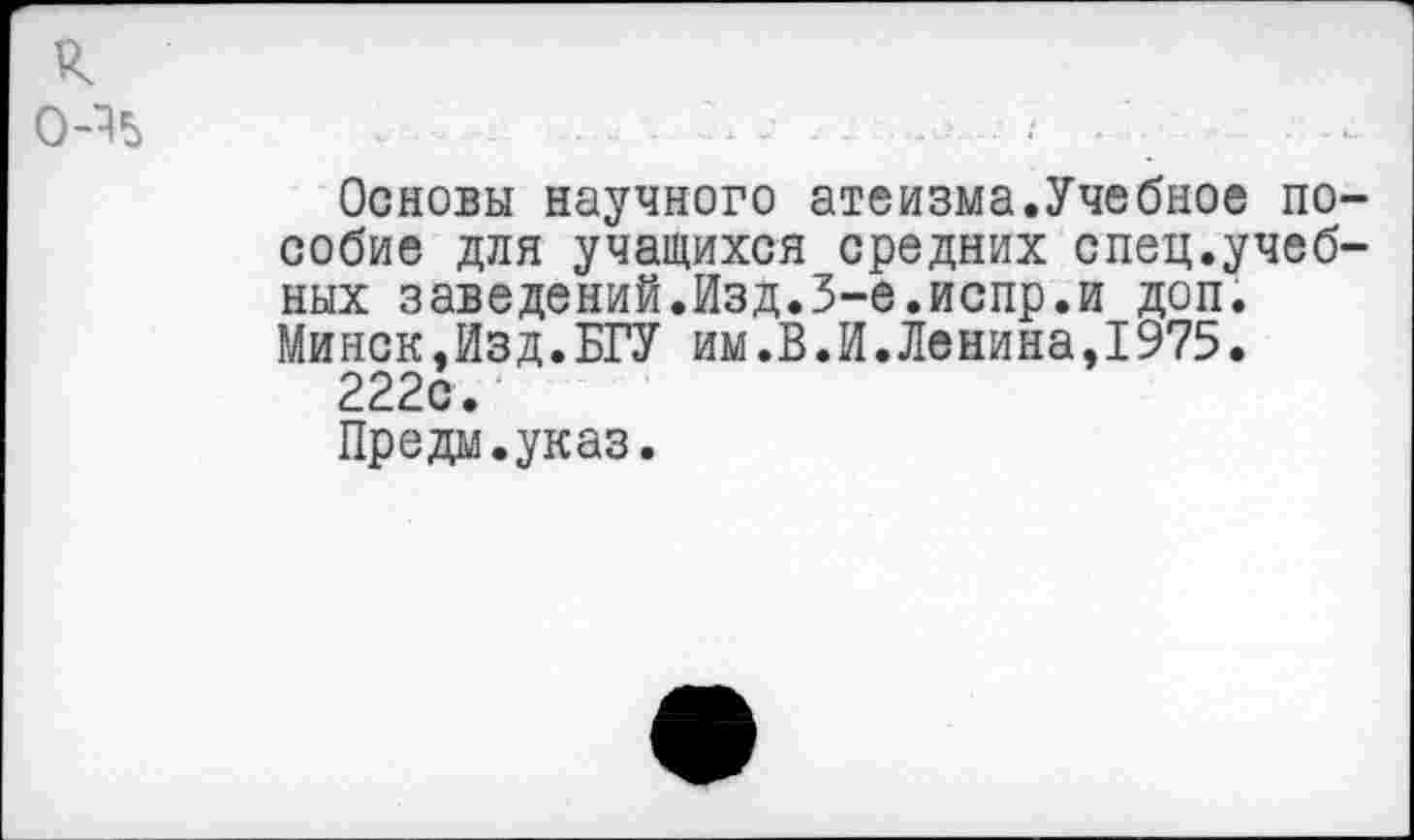 ﻿к о-ч
Основы научного атеизма.Учебное пособие для учащихся средних спец.учебных заведений.Изд.3-е.испр.и доп. Минск,Изд.БГУ им.В.И.Ленина,1975.
222с.
Предм.указ.